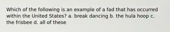 Which of the following is an example of a fad that has occurred within the United States? a. break dancing b. the hula hoop c. the frisbee d. all of these