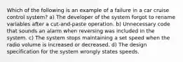 Which of the following is an example of a failure in a car cruise control system? a) The developer of the system forgot to rename variables after a cut-and-paste operation. b) Unnecessary code that sounds an alarm when reversing was included in the system. c) The system stops maintaining a set speed when the radio volume is increased or decreased. d) The design specification for the system wrongly states speeds.