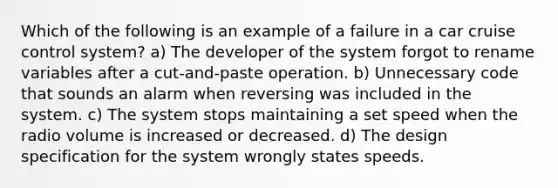 Which of the following is an example of a failure in a car cruise control system? a) The developer of the system forgot to rename variables after a cut-and-paste operation. b) Unnecessary code that sounds an alarm when reversing was included in the system. c) The system stops maintaining a set speed when the radio volume is increased or decreased. d) The design specification for the system wrongly states speeds.