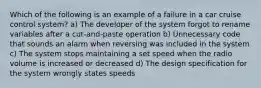 Which of the following is an example of a failure in a car cruise control system? a) The developer of the system forgot to rename variables after a cut-and-paste operation b) Unnecessary code that sounds an alarm when reversing was included in the system c) The system stops maintaining a set speed when the radio volume is increased or decreased d) The design specification for the system wrongly states speeds