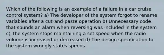 Which of the following is an example of a failure in a car cruise control system? a) The developer of the system forgot to rename variables after a cut-and-paste operation b) Unnecessary code that sounds an alarm when reversing was included in the system c) The system stops maintaining a set speed when the radio volume is increased or decreased d) The design specification for the system wrongly states speeds