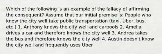 Which of the following is an example of the fallacy of affirming the consequent? Assume that our initial premise is: People who know the city well take public transportation (taxi, Uber, bus, etc.) 1. Anthony knows the city well and carpools 2. Amelia drives a car and therefore knows the city well 3. Andrea takes the bus and therefore knows the city well 4. Austin doesn't know the city well and frequently uses Uber