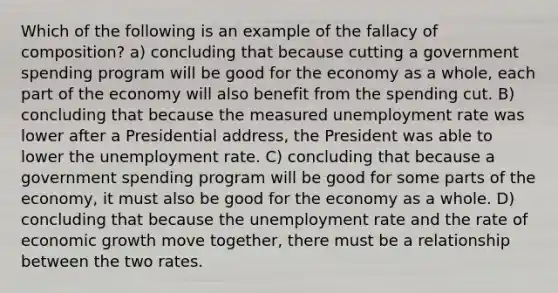 Which of the following is an example of the fallacy of composition? a) concluding that because cutting a government spending program will be good for the economy as a whole, each part of the economy will also benefit from the spending cut. B) concluding that because the measured unemployment rate was lower after a Presidential address, the President was able to lower the unemployment rate. C) concluding that because a government spending program will be good for some parts of the economy, it must also be good for the economy as a whole. D) concluding that because the unemployment rate and the rate of economic growth move together, there must be a relationship between the two rates.