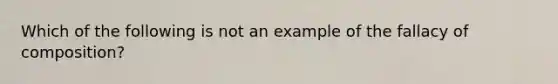 Which of the following is not an example of the fallacy of composition?