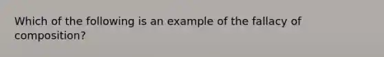 Which of the following is an example of the fallacy of composition?