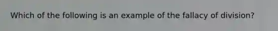 Which of the following is an example of the fallacy of division?