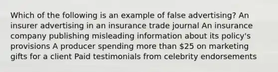 Which of the following is an example of false advertising? An insurer advertising in an insurance trade journal An insurance company publishing misleading information about its policy's provisions A producer spending more than 25 on marketing gifts for a client Paid testimonials from celebrity endorsements