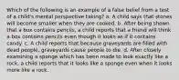 Which of the following is an example of a false belief from a test of a child's mental perspective taking? a. A child says that stones will become smaller when they are cooked. b. After being shown that a box contains pencils, a child reports that a friend will think a box contains pencils even though it looks as if it contains candy. c. A child reports that because graveyards are filled with dead people, graveyards cause people to die. d. After closely examining a sponge which has been made to look exactly like a rock, a child reports that it looks like a sponge even when it looks more like a rock.