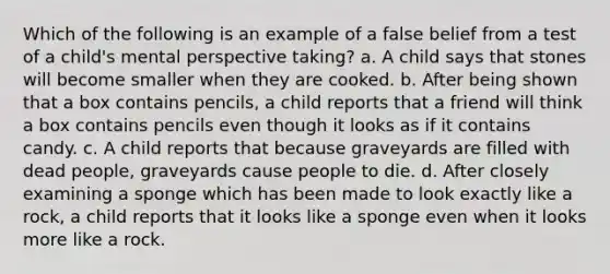 Which of the following is an example of a false belief from a test of a child's mental perspective taking? a. A child says that stones will become smaller when they are cooked. b. After being shown that a box contains pencils, a child reports that a friend will think a box contains pencils even though it looks as if it contains candy. c. A child reports that because graveyards are filled with dead people, graveyards cause people to die. d. After closely examining a sponge which has been made to look exactly like a rock, a child reports that it looks like a sponge even when it looks more like a rock.