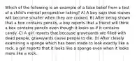 Which of the following is an example of a false belief from a test of a child's mental perspective taking? A) A boy says that stones will become smaller when they are cooked. B) After being shown that a box contains pencils, a boy reports that a friend will think a box contains pencils even though it looks as if it contains candy. C) A girl reports that because graveyards are filled with dead people, graveyards cause people to die. D) After closely examining a sponge which has been made to look exactly like a rock, a girl reports that it looks like a sponge even when it looks more like a rock.