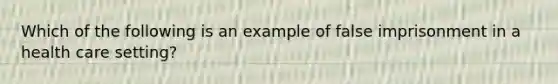 Which of the following is an example of false imprisonment in a health care setting?