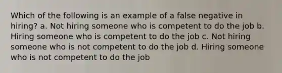 Which of the following is an example of a false negative in hiring? a. Not hiring someone who is competent to do the job b. Hiring someone who is competent to do the job c. Not hiring someone who is not competent to do the job d. Hiring someone who is not competent to do the job