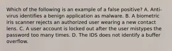 Which of the following is an example of a false positive? A. Anti-virus identifies a benign application as malware. B. A biometric iris scanner rejects an authorized user wearing a new contact lens. C. A user account is locked out after the user mistypes the password too many times. D. The IDS does not identify a buffer overflow.