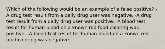 Which of the following would be an example of a false positive? - A drug test result from a daily drug user was negative. -A drug test result from a daily drug user was positive. -A blood test result for human blood on a known red food coloring was positive. -A blood test result for human blood on a known red food coloring was negative.