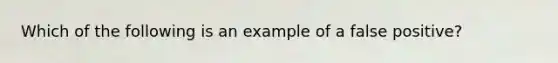 Which of the following is an example of a false positive?