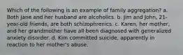 Which of the following is an example of family aggregation? a. Both Jane and her husband are alcoholics. b. Jim and John, 21-year-old friends, are both schizophrenics. c. Karen, her mother, and her grandmother have all been diagnosed with generalized anxiety disorder. d. Kim committed suicide, apparently in reaction to her mother's abuse.