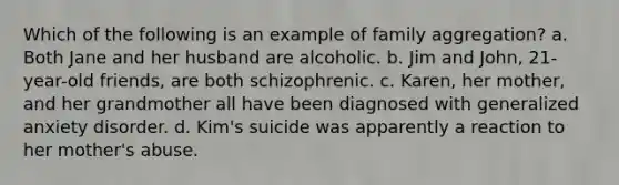 Which of the following is an example of family aggregation? a. Both Jane and her husband are alcoholic. b. Jim and John, 21-year-old friends, are both schizophrenic. c. Karen, her mother, and her grandmother all have been diagnosed with generalized anxiety disorder. d. Kim's suicide was apparently a reaction to her mother's abuse.