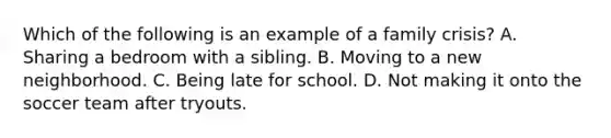 Which of the following is an example of a family crisis? A. Sharing a bedroom with a sibling. B. Moving to a new neighborhood. C. Being late for school. D. Not making it onto the soccer team after tryouts.