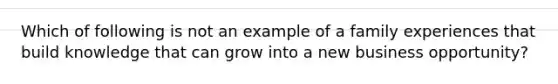 Which of following is not an example of a family experiences that build knowledge that can grow into a new business opportunity?