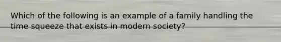 Which of the following is an example of a family handling the time squeeze that exists in modern society?