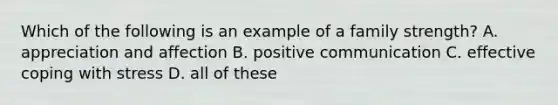 Which of the following is an example of a family strength? A. appreciation and affection B. positive communication C. effective coping with stress D. all of these