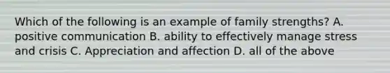 Which of the following is an example of family strengths? A. positive communication B. ability to effectively manage stress and crisis C. Appreciation and affection D. all of the above