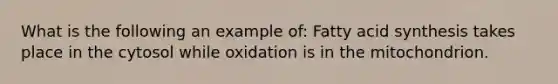 What is the following an example of: Fatty acid synthesis takes place in the cytosol while oxidation is in the mitochondrion.