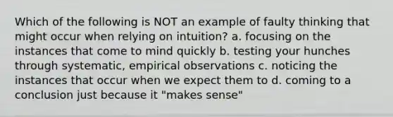 Which of the following is NOT an example of faulty thinking that might occur when relying on intuition? a. focusing on the instances that come to mind quickly b. testing your hunches through systematic, empirical observations c. noticing the instances that occur when we expect them to d. coming to a conclusion just because it "makes sense"