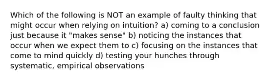 Which of the following is NOT an example of faulty thinking that might occur when relying on intuition? a) coming to a conclusion just because it "makes sense" b) noticing the instances that occur when we expect them to c) focusing on the instances that come to mind quickly d) testing your hunches through systematic, empirical observations