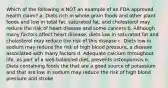 Which of the following is NOT an example of an FDA approved health claim? a. Diets rich in whole-grain foods and other plant foods and low in total fat, saturated fat, and cholesterol may reduce the risk of heart disease and some cancers b. Although many factors affect heart disease, diets low in saturated fat and cholesterol may reduce the risk of this disease c. Diets low in sodium may reduce the risk of high blood pressure, a disease associated with many factors d. Adequate calcium throughout life, as part of a well-balanced diet, prevents osteoporosis e. Diets containing foods the that are a good source of potassium and that are low in sodium may reduce the risk of high blood pressure and stroke