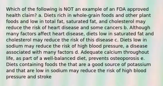 Which of the following is NOT an example of an FDA approved health claim? a. Diets rich in whole-grain foods and other plant foods and low in total fat, saturated fat, and cholesterol may reduce the risk of heart disease and some cancers b. Although many factors affect heart disease, diets low in saturated fat and cholesterol may reduce the risk of this disease c. Diets low in sodium may reduce the risk of high blood pressure, a disease associated with many factors d. Adequate calcium throughout life, as part of a well-balanced diet, prevents osteoporosis e. Diets containing foods the that are a good source of potassium and that are low in sodium may reduce the risk of high blood pressure and stroke