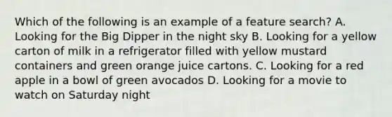 Which of the following is an example of a feature search? A. Looking for the Big Dipper in the night sky B. Looking for a yellow carton of milk in a refrigerator filled with yellow mustard containers and green orange juice cartons. C. Looking for a red apple in a bowl of green avocados D. Looking for a movie to watch on Saturday night