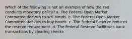 Which of the following is not an example of how the Fed conducts monetary policy? a. The Federal Open Market Committee decides to sell bonds. b. The Federal Open Market Committee decides to buy bonds. c. The Federal Reserve reduces the reserve requirement. d. The Federal Reserve facilitates bank transactions by clearing checks