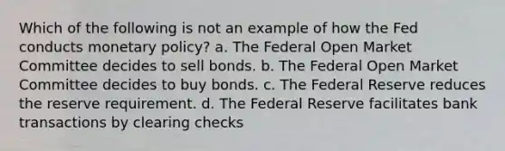 Which of the following is not an example of how the Fed conducts monetary policy? a. The Federal Open Market Committee decides to sell bonds. b. The Federal Open Market Committee decides to buy bonds. c. The Federal Reserve reduces the reserve requirement. d. The Federal Reserve facilitates bank transactions by clearing checks