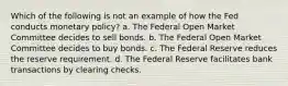 Which of the following is not an example of how the Fed conducts monetary policy? a. The Federal Open Market Committee decides to sell bonds. b. The Federal Open Market Committee decides to buy bonds. c. The Federal Reserve reduces the reserve requirement. d. The Federal Reserve facilitates bank transactions by clearing checks.