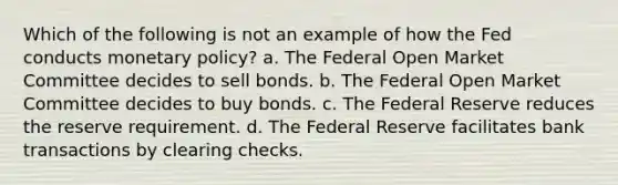 Which of the following is not an example of how the Fed conducts monetary policy? a. The Federal Open Market Committee decides to sell bonds. b. The Federal Open Market Committee decides to buy bonds. c. The Federal Reserve reduces the reserve requirement. d. The Federal Reserve facilitates bank transactions by clearing checks.