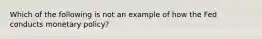 Which of the following is not an example of how the Fed conducts monetary policy?