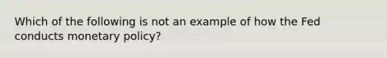 Which of the following is not an example of how the Fed conducts monetary policy?