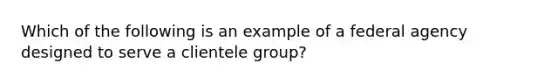 Which of the following is an example of a federal agency designed to serve a clientele group?