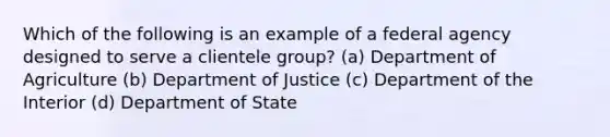 Which of the following is an example of a federal agency designed to serve a clientele group? (a) Department of Agriculture (b) Department of Justice (c) Department of the Interior (d) Department of State