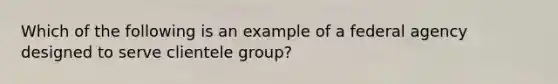 Which of the following is an example of a federal agency designed to serve clientele group?