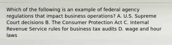 Which of the following is an example of federal agency regulations that impact business operations? A. U.S. Supreme Court decisions B. The Consumer Protection Act C. Internal Revenue Service rules for business tax audits D. wage and hour laws