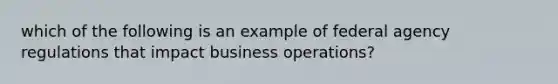 which of the following is an example of federal agency regulations that impact business operations?