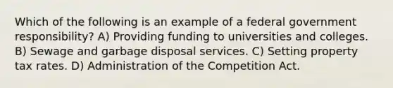 Which of the following is an example of a federal government responsibility? A) Providing funding to universities and colleges. B) Sewage and garbage disposal services. C) Setting property tax rates. D) Administration of the Competition Act.