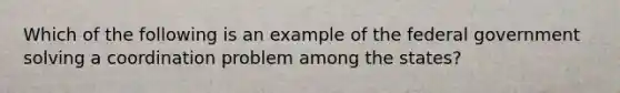 Which of the following is an example of the federal government solving a coordination problem among the states?