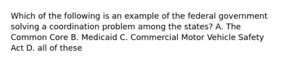 Which of the following is an example of the federal government solving a coordination problem among the states? A. The Common Core B. Medicaid C. Commercial Motor Vehicle Safety Act D. all of these