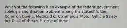 Which of the following is an example of the federal government solving a coordination problem among the states? A. the Common Core B. Medicaid C. Commercial Motor Vehicle Safety Act D. all of theses E. none of these