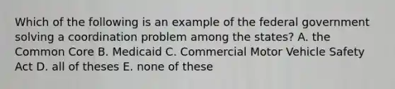 Which of the following is an example of the federal government solving a coordination problem among the states? A. the Common Core B. Medicaid C. Commercial Motor Vehicle Safety Act D. all of theses E. none of these