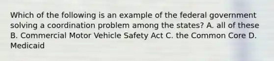 Which of the following is an example of the federal government solving a coordination problem among the states? A. all of these B. Commercial Motor Vehicle Safety Act C. the Common Core D. Medicaid