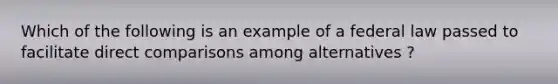 Which of the following is an example of a federal law passed to facilitate direct comparisons among alternatives ?